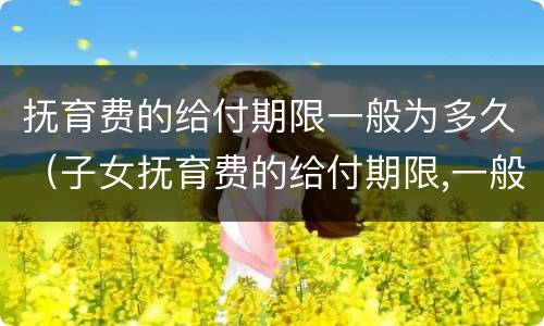 抚育费的给付期限一般为多久（子女抚育费的给付期限,一般至子女(周岁为止）