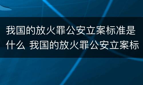 我国的放火罪公安立案标准是什么 我国的放火罪公安立案标准是什么呢
