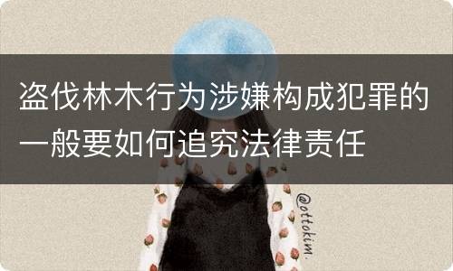 盗伐林木行为涉嫌构成犯罪的一般要如何追究法律责任