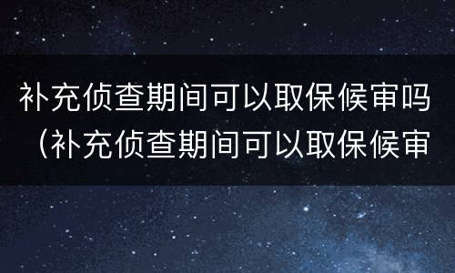 补充侦查期间可以取保候审吗（补充侦查期间可以取保候审吗知乎）