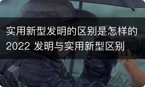 实用新型发明的区别是怎样的2022 发明与实用新型区别