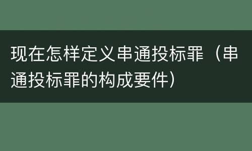 现在怎样定义串通投标罪（串通投标罪的构成要件）
