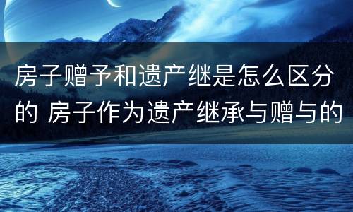 房子赠予和遗产继是怎么区分的 房子作为遗产继承与赠与的区别