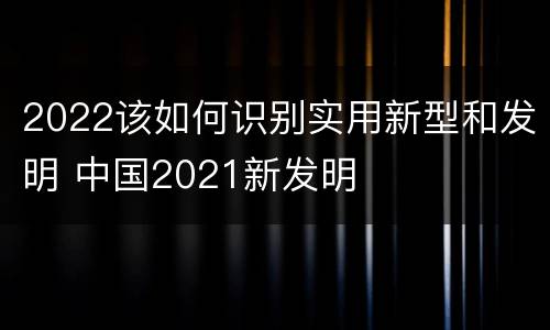 2022该如何识别实用新型和发明 中国2021新发明