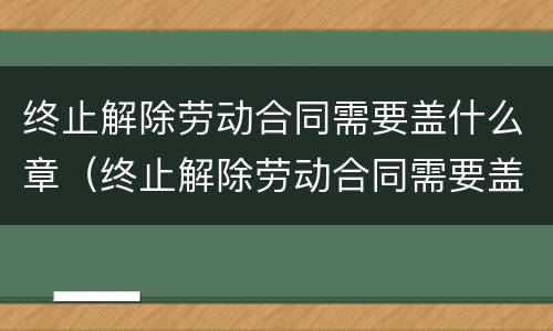 终止解除劳动合同需要盖什么章（终止解除劳动合同需要盖什么章才有效）