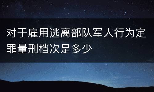 对于雇用逃离部队军人行为定罪量刑档次是多少