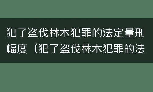 犯了盗伐林木犯罪的法定量刑幅度（犯了盗伐林木犯罪的法定量刑幅度有多大）