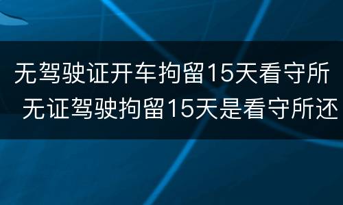 无驾驶证开车拘留15天看守所 无证驾驶拘留15天是看守所还是拘留所