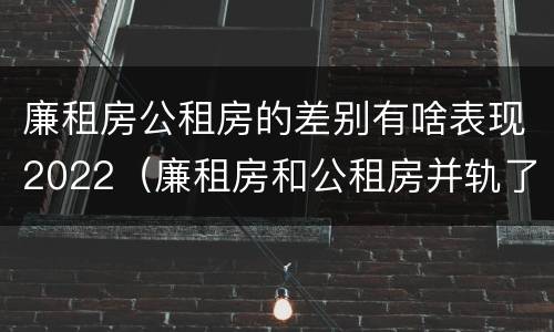 廉租房公租房的差别有啥表现2022（廉租房和公租房并轨了吗）