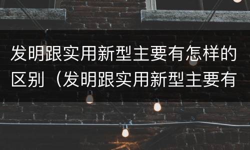 发明跟实用新型主要有怎样的区别（发明跟实用新型主要有怎样的区别与联系）