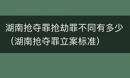 湖南抢夺罪抢劫罪不同有多少（湖南抢夺罪立案标准）