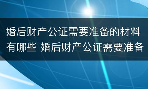 婚后财产公证需要准备的材料有哪些 婚后财产公证需要准备的材料有哪些呢