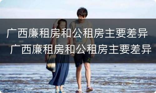 广西廉租房和公租房主要差异 广西廉租房和公租房主要差异在哪里
