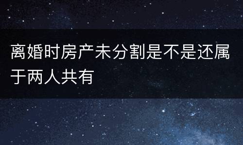 离婚时房产未分割是不是还属于两人共有
