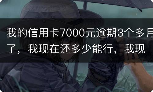 我的信用卡7000元逾期3个多月了，我现在还多少能行，我现在没那么多钱