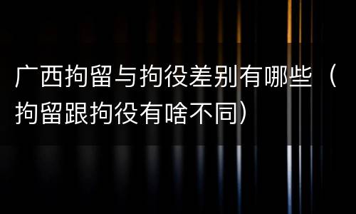 广西拘留与拘役差别有哪些（拘留跟拘役有啥不同）