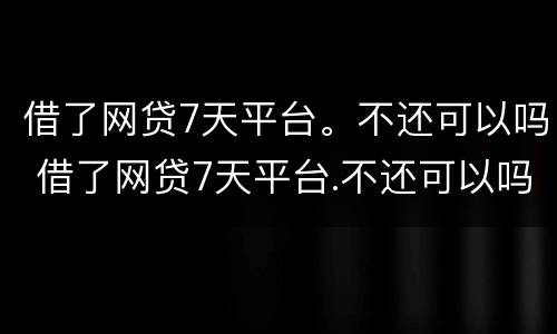 借了网贷7天平台。不还可以吗 借了网贷7天平台.不还可以吗怎么办
