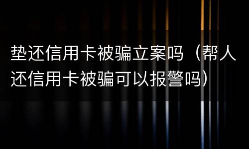 垫还信用卡被骗立案吗（帮人还信用卡被骗可以报警吗）