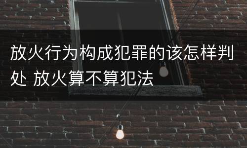 放火行为构成犯罪的该怎样判处 放火算不算犯法