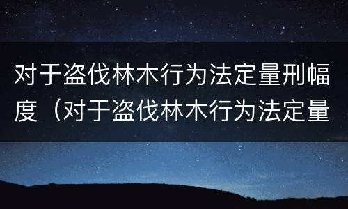 对于盗伐林木行为法定量刑幅度（对于盗伐林木行为法定量刑幅度是多少）