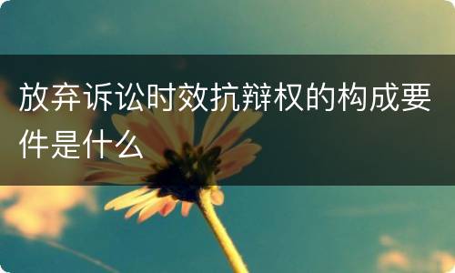 放弃诉讼时效抗辩权的构成要件是什么