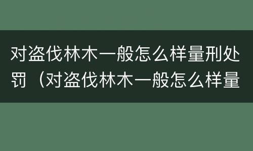 对盗伐林木一般怎么样量刑处罚（对盗伐林木一般怎么样量刑处罚呢）
