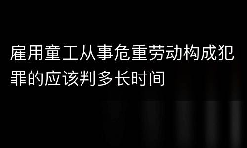 雇用童工从事危重劳动构成犯罪的应该判多长时间