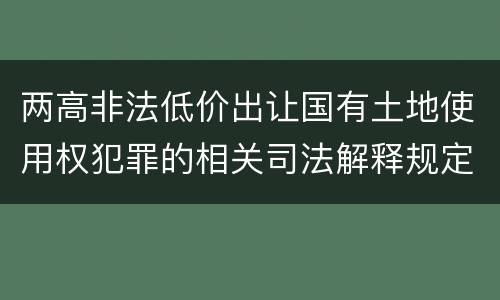 两高非法低价出让国有土地使用权犯罪的相关司法解释规定主要内容是什么