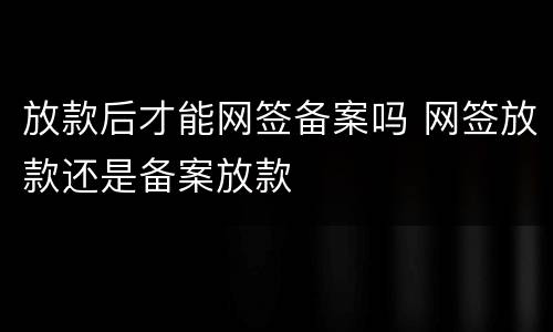 放款后才能网签备案吗 网签放款还是备案放款