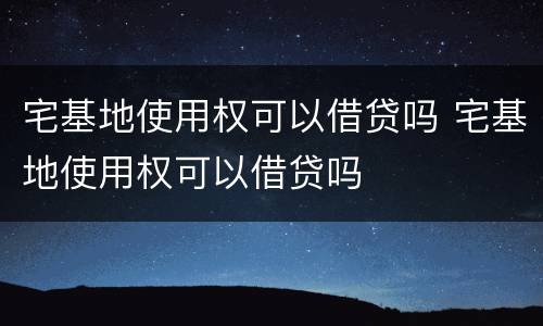 宅基地使用权可以借贷吗 宅基地使用权可以借贷吗