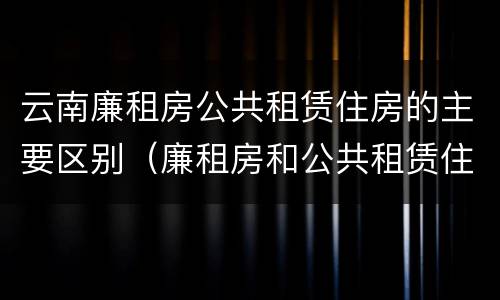 云南廉租房公共租赁住房的主要区别（廉租房和公共租赁住房的区别）