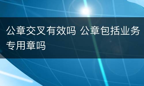 公章交叉有效吗 公章包括业务专用章吗