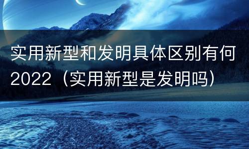 实用新型和发明具体区别有何2022（实用新型是发明吗）