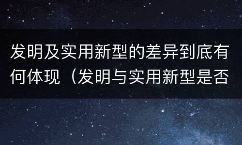 发明及实用新型的差异到底有何体现（发明与实用新型是否具有实用性）