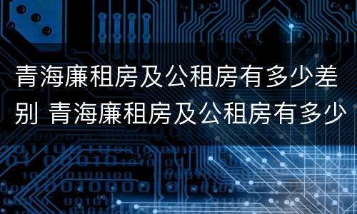 青海廉租房及公租房有多少差别 青海廉租房及公租房有多少差别呢