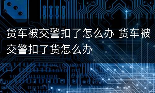 货车被交警扣了怎么办 货车被交警扣了货怎么办