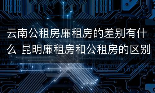 云南公租房廉租房的差别有什么 昆明廉租房和公租房的区别