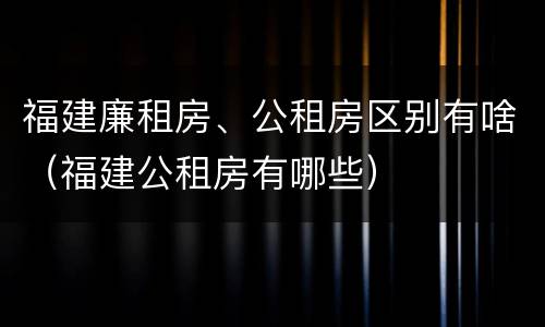 福建廉租房、公租房区别有啥（福建公租房有哪些）
