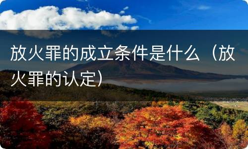 放火罪的成立条件是什么（放火罪的认定）