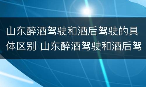 山东醉酒驾驶和酒后驾驶的具体区别 山东醉酒驾驶和酒后驾驶的具体区别是什么