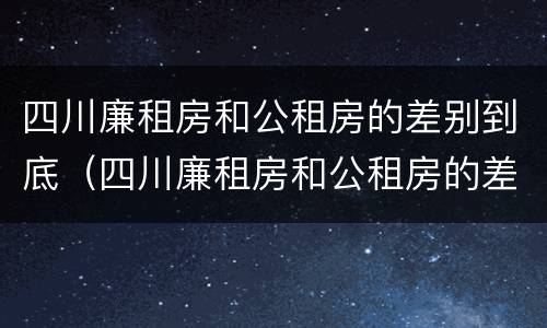 四川廉租房和公租房的差别到底（四川廉租房和公租房的差别到底是什么）