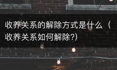 收养关系的解除方式是什么（收养关系如何解除?）