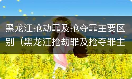 黑龙江抢劫罪及抢夺罪主要区别（黑龙江抢劫罪及抢夺罪主要区别在哪）