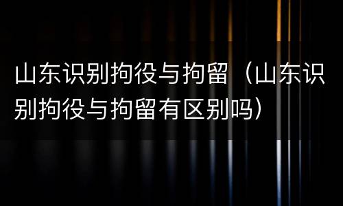 山东识别拘役与拘留（山东识别拘役与拘留有区别吗）