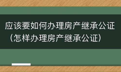 应该要如何办理房产继承公证（怎样办理房产继承公证）