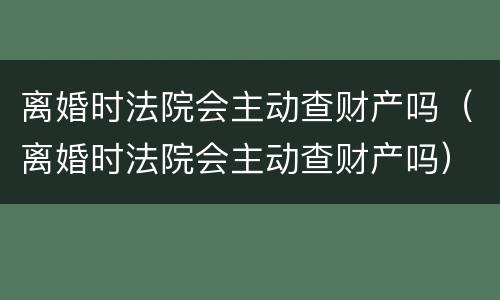 离婚时法院会主动查财产吗（离婚时法院会主动查财产吗）