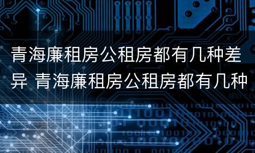 青海廉租房公租房都有几种差异 青海廉租房公租房都有几种差异类型