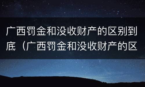 广西罚金和没收财产的区别到底（广西罚金和没收财产的区别到底是什么）