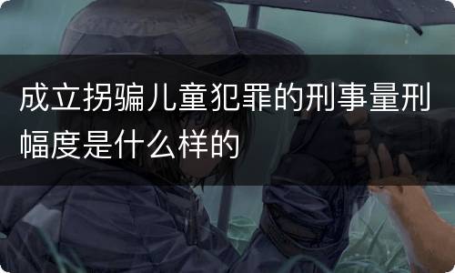 成立拐骗儿童犯罪的刑事量刑幅度是什么样的