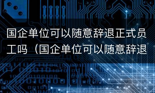 国企单位可以随意辞退正式员工吗（国企单位可以随意辞退正式员工吗）
